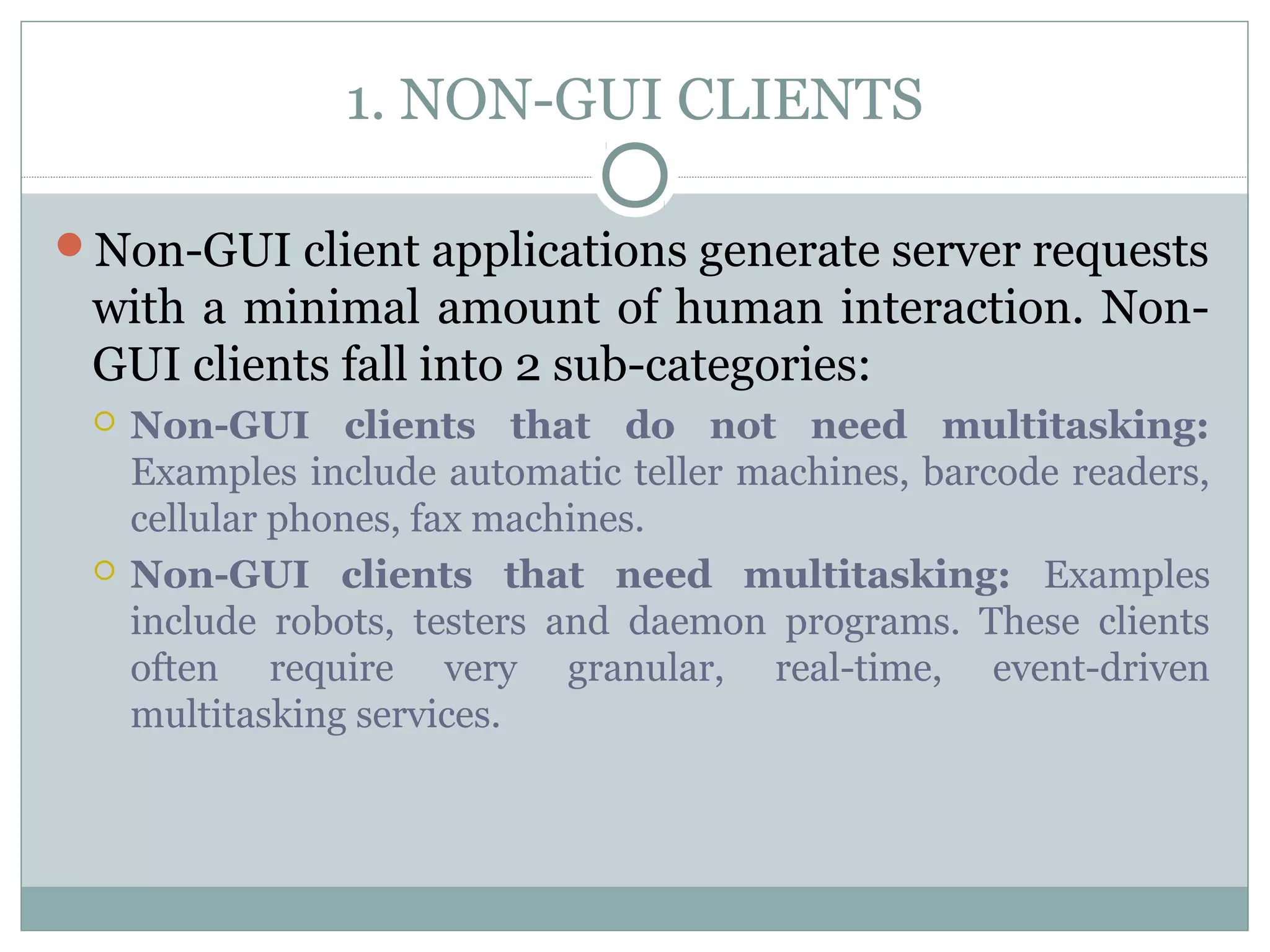 1. NON-GUI CLIENTS 
Non-GUI client applications generate server requests 
with a minimal amount of human interaction. Non- 
GUI clients fall into 2 sub-categories: 
 Non-GUI clients that do not need multitasking: 
Examples include automatic teller machines, barcode readers, 
cellular phones, fax machines. 
 Non-GUI clients that need multitasking: Examples 
include robots, testers and daemon programs. These clients 
often require very granular, real-time, event-driven 
multitasking services. 
 