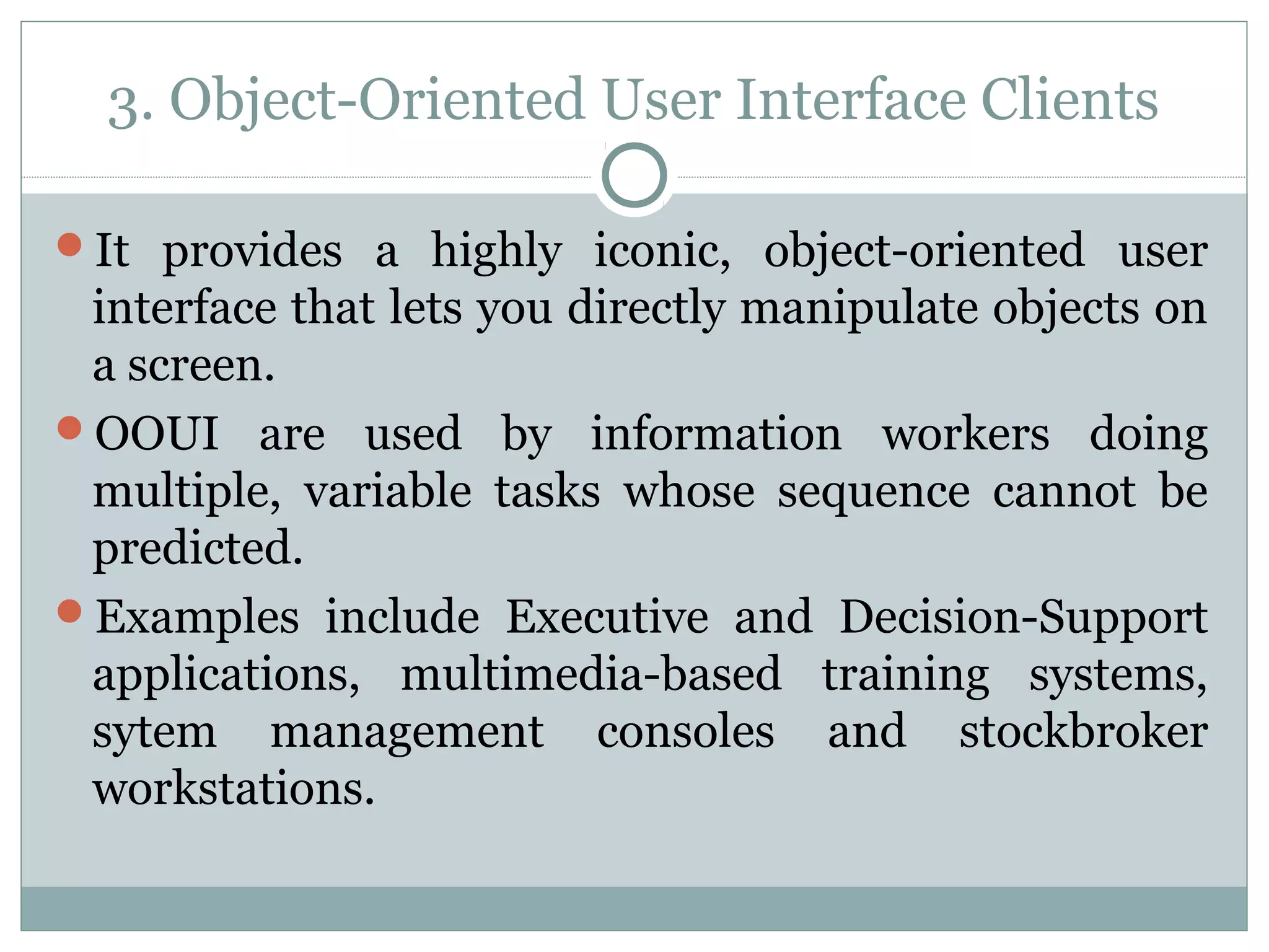 3. Object-Oriented User Interface Clients 
It provides a highly iconic, object-oriented user 
interface that lets you directly manipulate objects on 
a screen. 
OOUI are used by information workers doing 
multiple, variable tasks whose sequence cannot be 
predicted. 
Examples include Executive and Decision-Support 
applications, multimedia-based training systems, 
sytem management consoles and stockbroker 
workstations. 
 