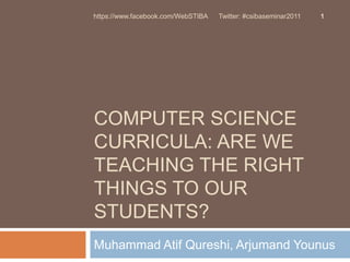 Computer Science Curricula: Are we teaching the right things to our students? Muhammad AtifQureshi, ArjumandYounus 1 https://www.facebook.com/WebSTIBA      Twitter: #csibaseminar2011 