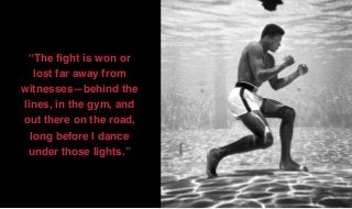 “The ﬁght is won or
lost far away from
witnesses—behind the
lines, in the gym, and
out there on the road,
long before I dance
under those lights.”
 