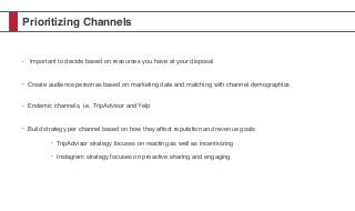 Prioritizing Channels
• Important to decide based on resources you have at your disposal
• Create audience personas based on marketing data and matching with channel demographics
• Endemic channels, i.e. TripAdvisor and Yelp
• Build strategy per channel based on how they affect reputation and revenue goals
• TripAdvisor strategy focuses on reacting as well as incentivizing
• Instagram strategy focuses on proactive sharing and engaging
 