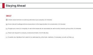 Staying Ahead
DAILY
Check social mentions as well as posts about your property (15 minutes)
Scan relevant hashtags/online conversations to ﬁnd opportunities for conversation (10 minutes)
Google your resort (in incognito) to see what keywords are associated as well as which results come up ﬁrst (10 minutes)
Read and respond to company reviews/comments (15-20 minutes)
Escalate any feedback that needs to be addressed by other team members, if necessary as well as follow up
 