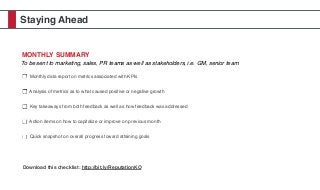 Staying Ahead
MONTHLY SUMMARY
To be sent to marketing, sales, PR teams as well as stakeholders, i.e. GM, senior team
Monthly data report on metrics associated with KPIs
Analysis of metrics as to what caused positive or negative growth
Key takeaways from both feedback as well as how feedback was addressed
Action items on how to capitalize or improve on previous month
Quick snapshot on overall progress toward attaining goals
Download this checklist: http://bit.ly/ReputationKO
 