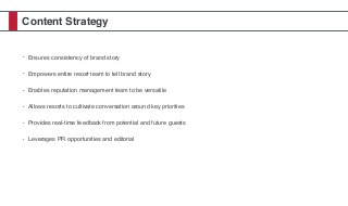 Content Strategy
• Ensures consistency of brand story
• Empowers entire resort team to tell brand story
• Enables reputation management team to be versatile
• Allows resorts to cultivate conversation around key priorities
• Provides real-time feedback from potential and future guests
• Leverages PR opportunities and editorial
 