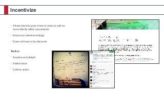 Incentivize
• Allows brand to grow share of voice as well as
more directly affect conversation
• Not just an external strategy
• Does not have to be discounts 
Tactics
• Surprise and delight
• Added value
• Calls-to-action
 