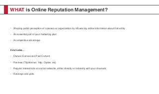 WHAT is Online Reputation Management?
• Shaping public perception of a person or organization by inﬂuencing online information about that entity
• An essential part of your marketing plan
• A competitive advantage
It includes…
• Owned, Earned and Paid Content
• Reviews (TripAdvisor, Yelp, Oyster, etc)
• Regular interactions on social networks, either directly or indirectly with your channels
• Rankings and polls
 