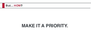 But… HOW?
MAKE IT A PRIORITY.
 