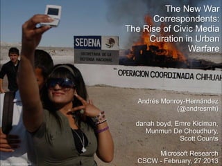 The New War
                                Correspondents:
                          The Rise of Civic Media
                               Curation in Urban
                                          Warfare




                             Andrés Monroy-Hernández
                                        (@andresmh)

                            danah boyd, Emre Kiciman,
                               Munmun De Choudhury,
                                         Scott Counts

                                  Microsoft Research
© Gael Gonzalez/Reuters
                             CSCW - February, 27 2013
 