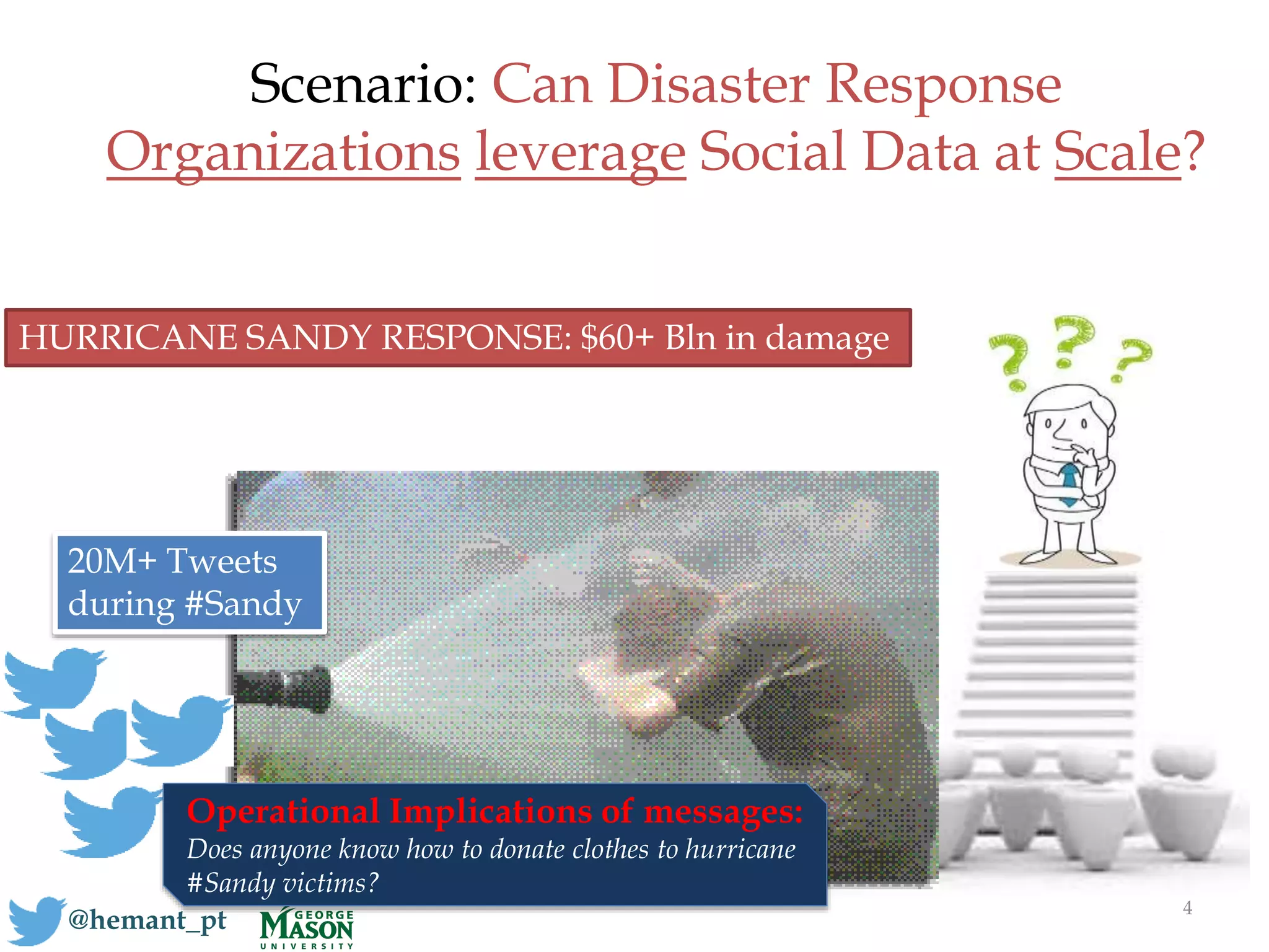 Scenario: Can Disaster Response
Organizations leverage Social Data at Scale?
4
@hemant_pt
20M+ Tweets
during #Sandy
HURRICANE SANDY RESPONSE: $60+ Bln in damage
Operational Implications of messages:
Does anyone know how to donate clothes to hurricane
#Sandy victims?
 