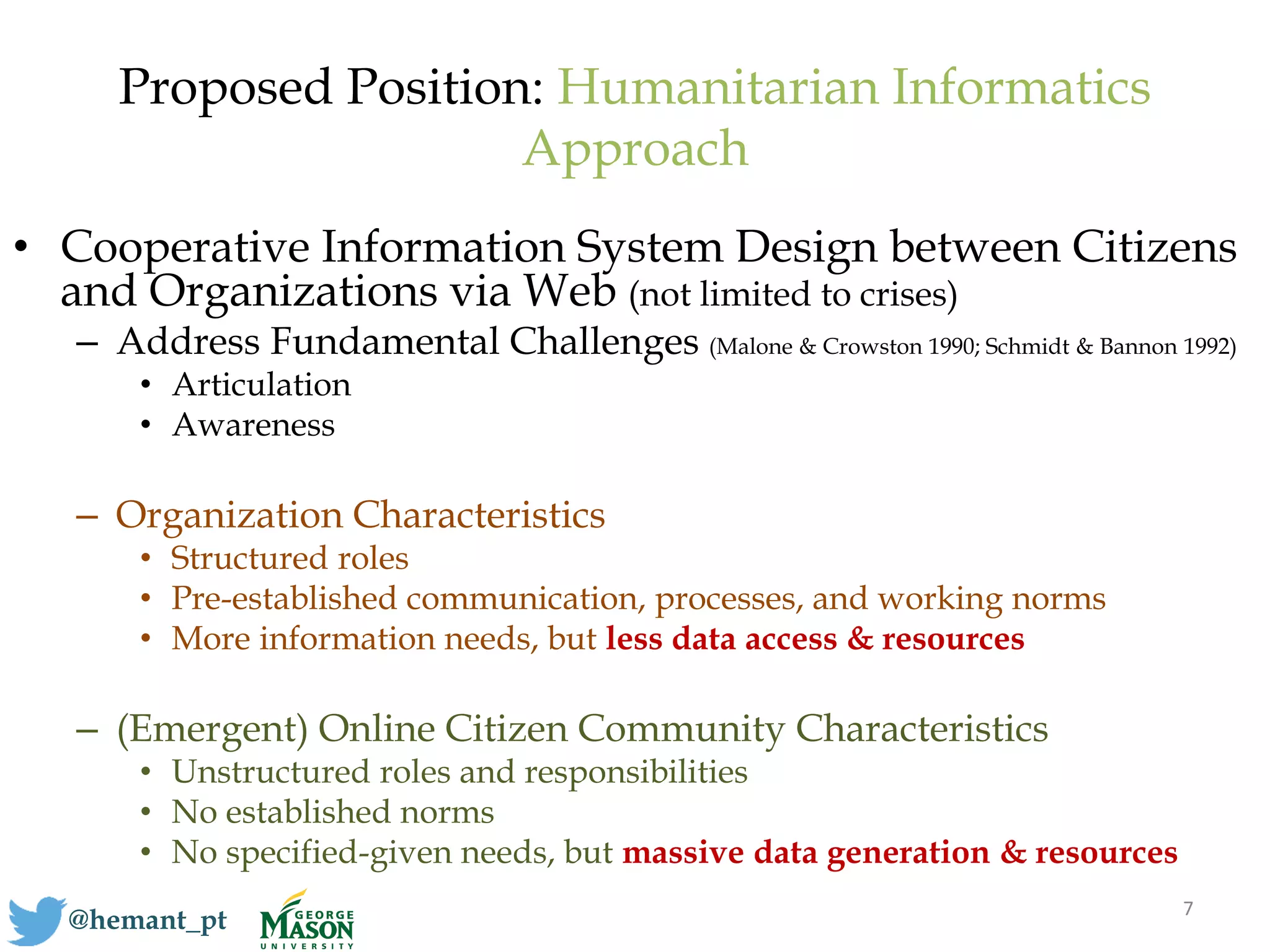 Proposed Position: Humanitarian Informatics
Approach
• Cooperative Information System Design between Citizens
and Organizations via Web (not limited to crises)
– Address Fundamental Challenges (Malone & Crowston 1990; Schmidt & Bannon 1992)
• Articulation
• Awareness
– Organization Characteristics
• Structured roles
• Pre-established communication, processes, and working norms
• More information needs, but less data access & resources
– (Emergent) Online Citizen Community Characteristics
• Unstructured roles and responsibilities
• No established norms
• No specified-given needs, but massive data generation & resources
7
@hemant_pt
 