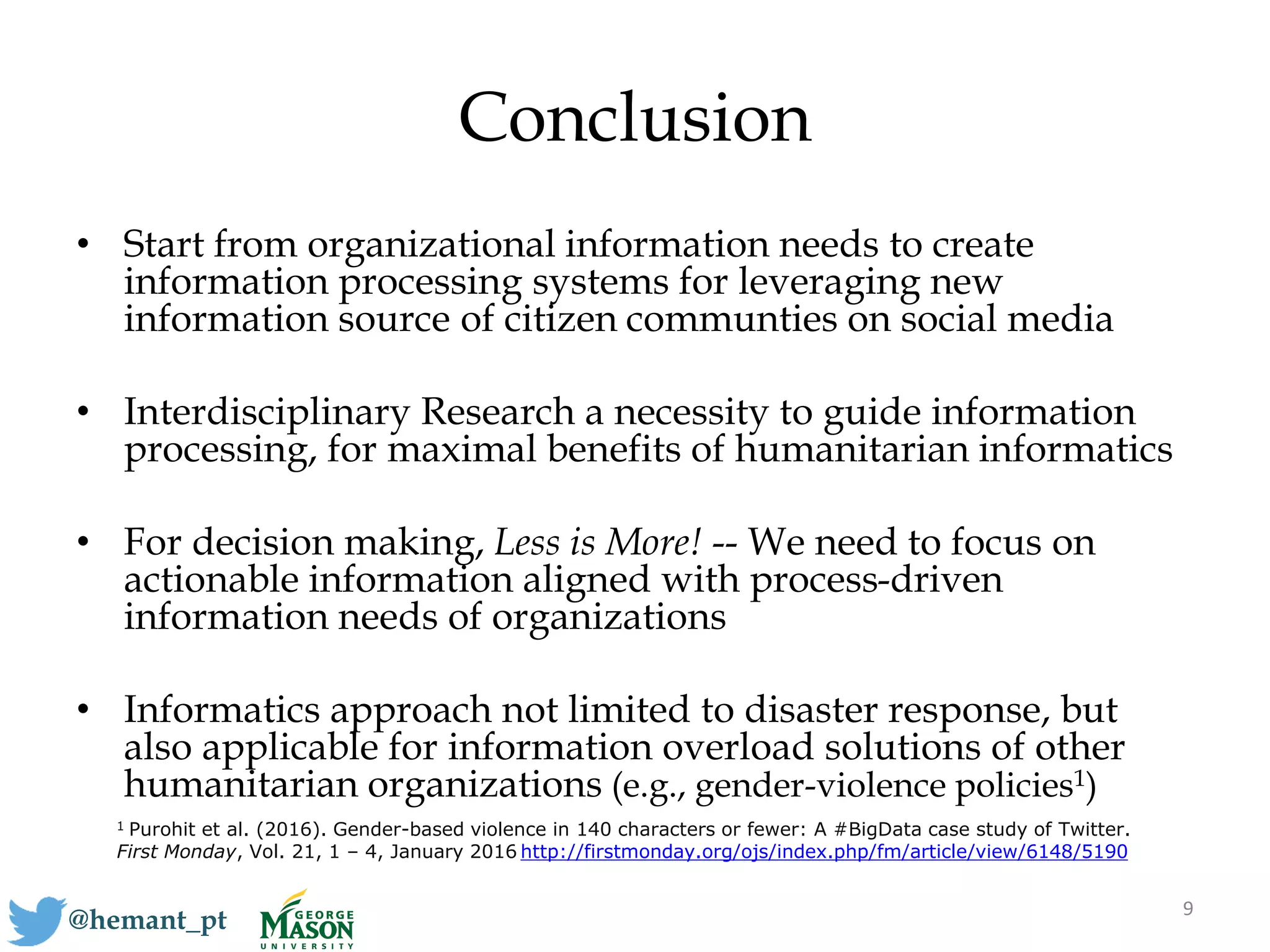 Conclusion
• Start from organizational information needs to create
information processing systems for leveraging new
information source of citizen communties on social media
• Interdisciplinary Research a necessity to guide information
processing, for maximal benefits of humanitarian informatics
• For decision making, Less is More! -- We need to focus on
actionable information aligned with process-driven
information needs of organizations
• Informatics approach not limited to disaster response, but
also applicable for information overload solutions of other
humanitarian organizations (e.g., gender-violence policies1)
9
@hemant_pt
1 Purohit et al. (2016). Gender-based violence in 140 characters or fewer: A #BigData case study of Twitter.
First Monday, Vol. 21, 1 – 4, January 2016 http://firstmonday.org/ojs/index.php/fm/article/view/6148/5190
 
