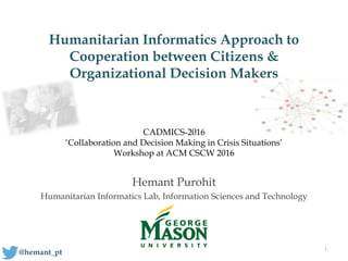 Humanitarian Informatics Approach to
Cooperation between Citizens &
Organizational Decision Makers
Hemant Purohit
Humanitarian Informatics Lab, Information Sciences and Technology
1
@hemant_pt
CADMICS-2016
‘Collaboration and Decision Making in Crisis Situations’
Workshop at ACM CSCW 2016
 