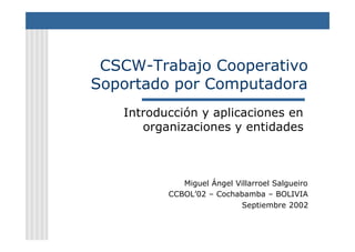 CSCW-Trabajo Cooperativo
Soportado por Computadora
Introducción y aplicaciones en
organizaciones y entidades

Miguel Ángel Villarroel Salgueiro
CCBOL’02 – Cochabamba – BOLIVIA
Septiembre 2002

 