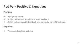 Red Pen- Positive & Negatives
Positives
➔ Really easy to use
➔ Ability to leave quick and to the point feedback
➔ Ability to leave specific feedback on a particular part of the design.
Negatives
➔ You can only upload pictures
13
 