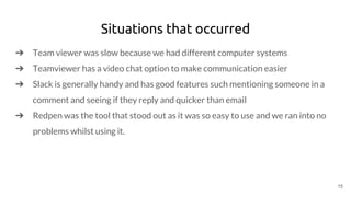 Situations that occurred
➔ Team viewer was slow because we had different computer systems
➔ Teamviewer has a video chat option to make communication easier
➔ Slack is generally handy and has good features such mentioning someone in a
comment and seeing if they reply and quicker than email
➔ Redpen was the tool that stood out as it was so easy to use and we ran into no
problems whilst using it.
15
 