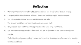 Reflection
➔ Working in the same room we thought up of our scenario and discussed how it would develop.
➔ Each tool worked well on it’s own and didn’t necessarily need the support of the other tools.
➔ Working apart we used the tools and carried out the scenario.
➔ The scenario would have worked without meeting in person at all!
➔ Only problem faced with the technology was the delay when using TeamViewer.
➔ Red pen came out on top out of our three tools as it was so simple to use and it was extremely user
friendly.
➔ We feel that three tools we used were unique and innovative. It was a genuine fun experience to get to
learn to use all three. 16
 