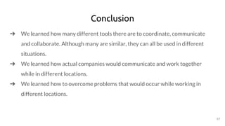 Conclusion
➔ We learned how many different tools there are to coordinate, communicate
and collaborate. Although many are similar, they can all be used in different
situations.
➔ We learned how actual companies would communicate and work together
while in different locations.
➔ We learned how to overcome problems that would occur while working in
different locations.
17
 