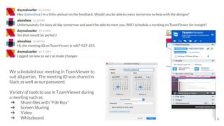We scheduled our meeting in TeamViewer to
suit all parties. The meeting ID was shared in
Slack as well as our password.
Variety of tools to use in TeamViewer during
a meeting such as:
➔ Share files with “File Box”
➔ Screen Sharing
➔ Video
➔ Whiteboard 9
 