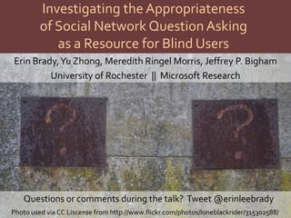 Investigating the Appropriateness
         of Social Network Question Asking
            as a Resource for Blind Users
Erin Brady, Yu Zhong, Meredith Ringel Morris, Jeffrey P. Bigham
         University of Rochester || Microsoft Research




   Questions or comments during the talk? Tweet @erinleebrady
Photo used via CC Liscense from http://www.flickr.com/photos/loneblackrider/315302588/
 