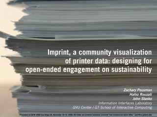 Imprint, a community visualization
                  of printer data: designing for
      open-ended engagement on sustainability

                                                                                          Zachary Pousman
                                                                                              Hafez Rouzati
                                                                                                John Stasko
                                                                          Information Interfaces Laboratory
                                                           GVU Center / GT School of Interactive Computing
Presented at CSCW 2008 San Diego CA, November 10-12, 2008. All slides are Creative Commons Licensed “non-commercial share-alike.” zach@cc.gatech.edu
 