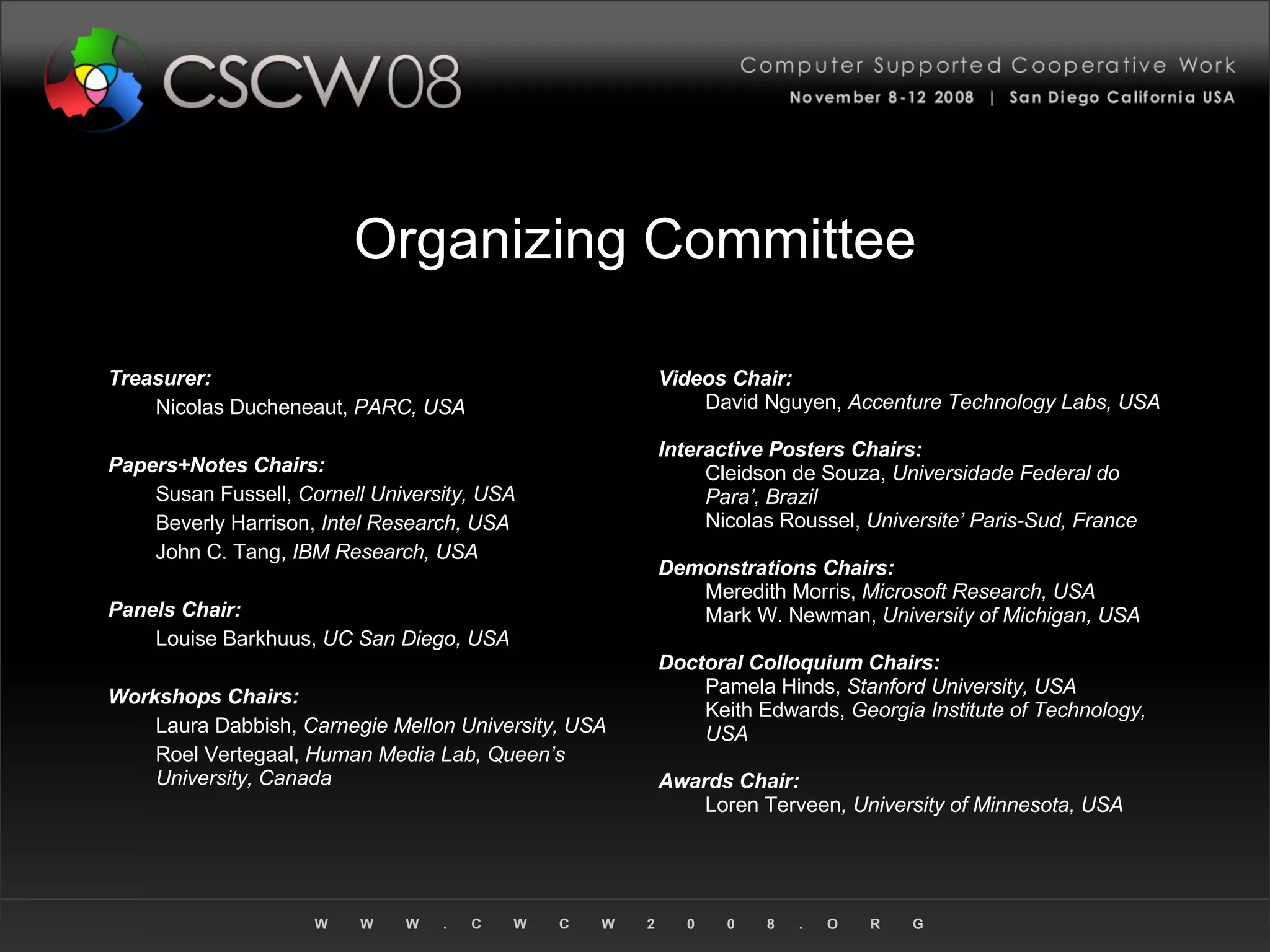 Organizing Committee Treasurer: Nicolas Ducheneaut,  PARC, USA Papers+Notes Chairs: Susan Fussell,  Cornell University, USA Beverly Harrison,  Intel Research, USA John C. Tang,  IBM Research, USA Panels Chair: Louise Barkhuus,  UC San Diego, USA Workshops Chairs: Laura Dabbish,  Carnegie Mellon University, USA Roel Vertegaal,  Human Media Lab, Queen’s University, Canada Videos Chair: David Nguyen,  Accenture Technology Labs, USA Interactive Posters Chairs: Cleidson de Souza,  Universidade Federal do Para’, Brazil Nicolas Roussel,  Universite’ Paris-Sud, France Demonstrations Chairs: Meredith Morris,  Microsoft Research, USA Mark W. Newman,  University of Michigan, USA Doctoral Colloquium Chairs: Pamela Hinds,  Stanford University, USA Keith Edwards,  Georgia Institute of Technology, USA Awards Chair: Loren Terveen , University of Minnesota, USA 