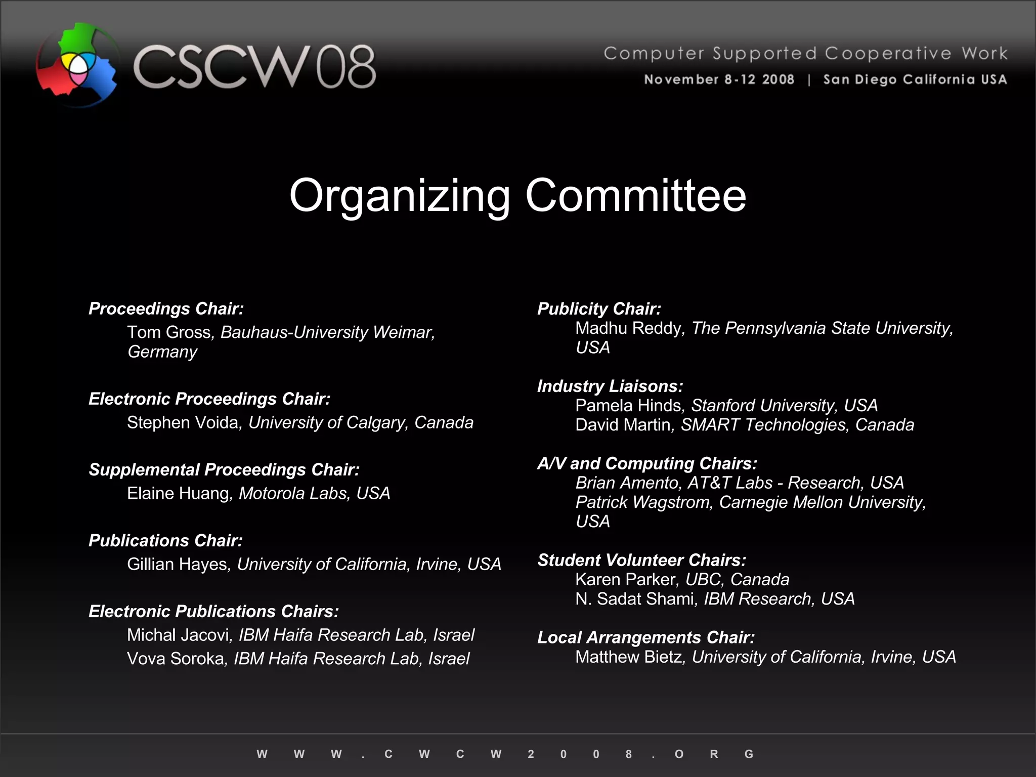 Organizing Committee Proceedings Chair: Tom Gross , Bauhaus-University Weimar, Germany Electronic Proceedings Chair: Stephen Voida , University of Calgary, Canada Supplemental Proceedings Chair: Elaine Huang , Motorola Labs, USA Publications Chair: Gillian Hayes , University of California, Irvine, USA Electronic Publications Chairs: Michal Jacovi , IBM Haifa Research Lab, Israel Vova Soroka , IBM Haifa Research Lab, Israel Publicity Chair: Madhu Reddy , The Pennsylvania State University, USA Industry Liaisons: Pamela Hinds , Stanford University, USA David Martin , SMART Technologies, Canada A/V and Computing Chairs: Brian Amento, AT&T Labs - Research, USA Patrick Wagstrom, Carnegie Mellon University, USA Student Volunteer Chairs: Karen Parker , UBC, Canada N. Sadat Shami , IBM Research, USA Local Arrangements Chair: Matthew Bietz , University of California, Irvine, USA 