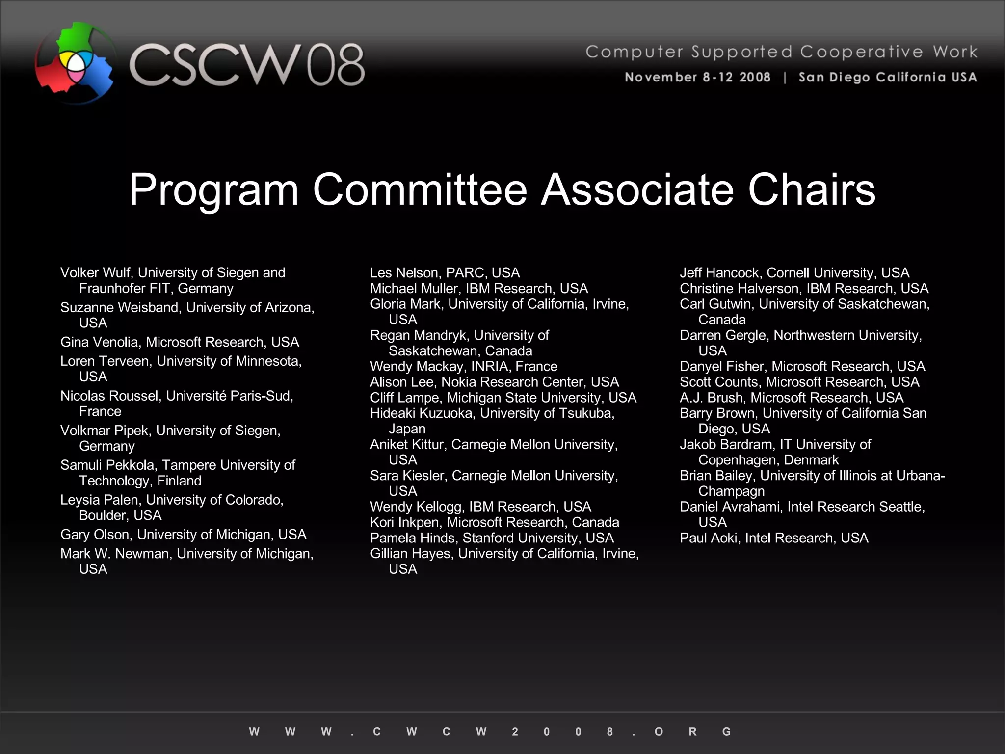 Program Committee Associate Chairs Volker Wulf, University of Siegen and Fraunhofer FIT, Germany Suzanne Weisband, University of Arizona, USA Gina Venolia, Microsoft Research, USA Loren Terveen, University of Minnesota, USA Nicolas Roussel, Université Paris-Sud, France Volkmar Pipek, University of Siegen, Germany Samuli Pekkola, Tampere University of Technology, Finland Leysia Palen, University of Colorado, Boulder, USA Gary Olson, University of Michigan, USA Mark W. Newman, University of Michigan, USA Les Nelson, PARC, USA Michael Muller, IBM Research, USA Gloria Mark, University of California, Irvine, USA Regan Mandryk, University of Saskatchewan, Canada Wendy Mackay, INRIA, France Alison Lee, Nokia Research Center, USA Cliff Lampe, Michigan State University, USA Hideaki Kuzuoka, University of Tsukuba, Japan Aniket Kittur, Carnegie Mellon University, USA Sara Kiesler, Carnegie Mellon University, USA Wendy Kellogg, IBM Research, USA Kori Inkpen, Microsoft Research, Canada Pamela Hinds, Stanford University, USA Gillian Hayes, University of California, Irvine, USA Jeff Hancock, Cornell University, USA Christine Halverson, IBM Research, USA Carl Gutwin, University of Saskatchewan, Canada Darren Gergle, Northwestern University, USA Danyel Fisher, Microsoft Research, USA Scott Counts, Microsoft Research, USA A.J. Brush, Microsoft Research, USA Barry Brown, University of California San Diego, USA Jakob Bardram, IT University of Copenhagen, Denmark Brian Bailey, University of Illinois at Urbana-Champagn Daniel Avrahami, Intel Research Seattle, USA Paul Aoki, Intel Research, USA 