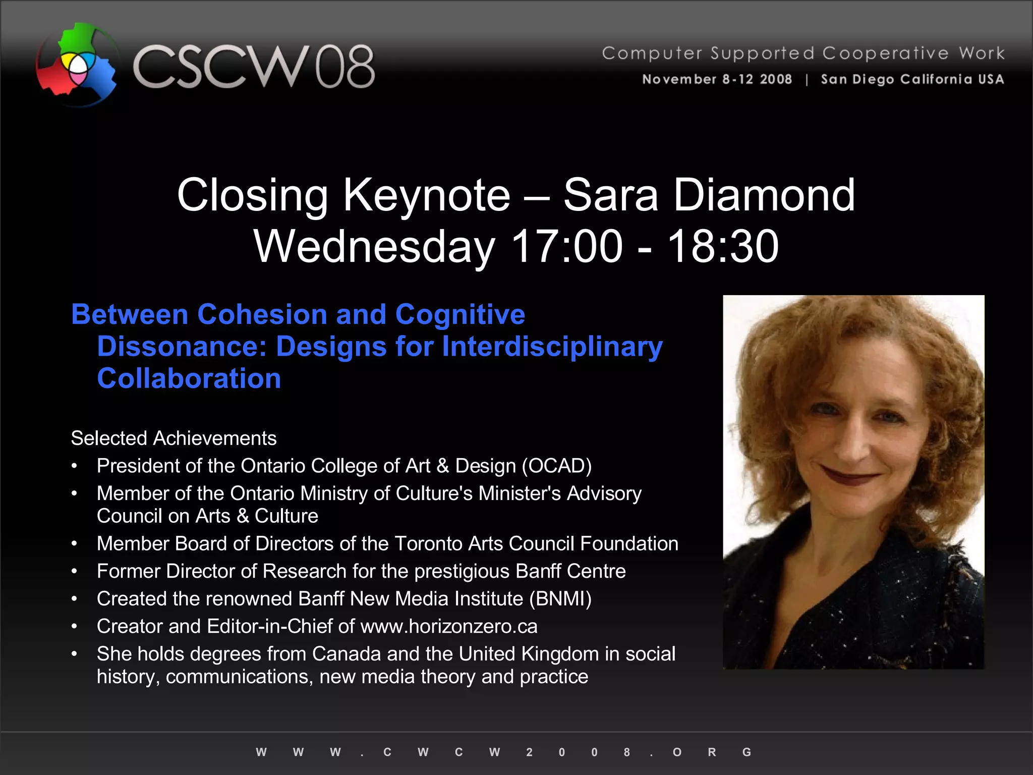 Closing Keynote – Sara Diamond Wednesday 17:00 - 18:30 Between Cohesion and Cognitive Dissonance: Designs for Interdisciplinary Collaboration Selected Achievements President of the Ontario College of Art & Design (OCAD) Member of the Ontario Ministry of Culture's Minister's Advisory Council on Arts & Culture Member Board of Directors of the Toronto Arts Council Foundation Former Director of Research for the prestigious Banff Centre Created the renowned Banff New Media Institute (BNMI)  Creator and Editor-in-Chief of www.horizonzero.ca She holds degrees from Canada and the United Kingdom in social history, communications, new media theory and practice 