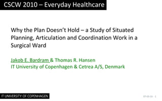 Why the Plan Doesn’t Hold – a Study of Situated Planning, Articulation and Coordination Work in a Surgical Ward Jakob E. Bardram  & Thomas R. Hansen IT University of Copenhagen & Cetrea A/S, Denmark CSCW 2010 – Everyday Healthcare 07-03-10 ·  