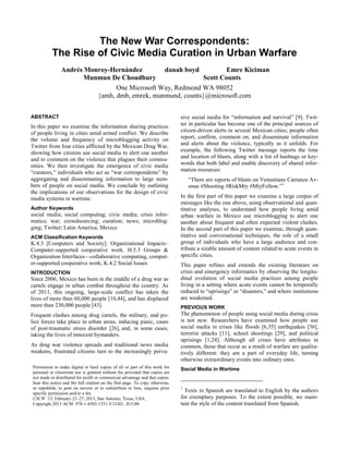 The New War Correspondents:
          The Rise of Civic Media Curation in Urban Warfare
               Andrés Monroy-Hernández        danah boyd         Emre Kiciman
                      Munmun De Choudhury                 Scott Counts
                               One Microsoft Way, Redmond WA 98052
                         {amh, dmb, emrek, munmund, counts}@microsoft.com


ABSTRACT                                                                       sive social media for “information and survival” [9]. Twit-
In this paper we examine the information sharing practices                     ter in particular has become one of the principal sources of
of people living in cities amid armed conflict. We describe                    citizen-driven alerts in several Mexican cities; people often
the volume and frequency of microblogging activity on                          report, confirm, comment on, and disseminate information
Twitter from four cities afflicted by the Mexican Drug War,                    and alerts about the violence, typically as it unfolds. For
showing how citizens use social media to alert one another                     example, the following Twitter message reports the time
and to comment on the violence that plagues their commu-                       and location of blasts, along with a list of hashtags or key-
nities. We then investigate the emergence of civic media                       words that both label and enable discovery of shared infor-
“curators,” individuals who act as “war correspondents” by                     mation resources:
aggregating and disseminating information to large num-                            “There are reports of blasts on Venustiano Carranza Av-
bers of people on social media. We conclude by outlining                           enue #Shooting #RiskMty #MtyFollow.” 1
the implications of our observations for the design of civic
media systems in wartime.                                                      In the first part of this paper we examine a large corpus of
                                                                               messages like the one above, using observational and quan-
Author Keywords                                                                titative analyses, to understand how people living amid
social media; social computing; civic media; crisis infor-                     urban warfare in Mexico use microblogging to alert one
matics; war; crowdsourcing; curation; news; microblog-                         another about frequent and often expected violent clashes.
ging; Twitter; Latin America; Mexico                                           In the second part of this paper we examine, through quan-
ACM Classification Keywords                                                    titative and conversational techniques, the role of a small
K.4.3 [Computers and Society]: Organizational Impacts–                         group of individuals who have a large audience and con-
Computer-supported cooperative work. H.5.3 Groups &                            tribute a sizable amount of content related to acute events in
Organization Interfaces—collaborative computing, comput-                       specific cities.
er-supported cooperative work; K.4.2 Social Issues                             This paper refines and extends the existing literature on
INTRODUCTION                                                                   crisis and emergency informatics by observing the longitu-
Since 2006, Mexico has been in the middle of a drug war as                     dinal evolution of social media practices among people
cartels engage in urban combat throughout the country. As                      living in a setting where acute events cannot be temporally
of 2011, this ongoing, large-scale conflict has taken the                      reduced to “uprisings” or “disasters,” and where institutions
lives of more than 60,000 people [10,44], and has displaced                    are weakened.
more than 230,000 people [43].                                                 PREVIOUS WORK
Frequent clashes among drug cartels, the military, and po-                     The phenomenon of people using social media during crisis
lice forces take place in urban areas, inducing panic, cases                   is not new. Researchers have examined how people use
of post-traumatic stress disorder [26], and, in some cases,                    social media in crises like floods [6,35] earthquakes [36],
taking the lives of innocent bystanders.                                       terrorist attacks [11], school shootings [29], and political
                                                                               uprisings [1,24]. Although all crises have attributes in
As drug war violence spreads and traditional news media                        common, those that occur as a result of warfare are qualita-
weakens, frustrated citizens turn to the increasingly perva-                   tively different: they are a part of everyday life, turning
                                                                               otherwise extraordinary events into ordinary ones.
Permission to make digital or hard copies of all or part of this work for      Social Media in Wartime
personal or classroom use is granted without fee provided that copies are
not made or distributed for profit or commercial advantage and that copies
bear this notice and the full citation on the first page. To copy otherwise,
or republish, to post on servers or to redistribute to lists, requires prior   1
specific permission and/or a fee.
                                                                                 Texts in Spanish are translated to English by the authors
CSCW ’13, February 23–27, 2013, San Antonio, Texas, USA.                       for exemplary purposes. To the extent possible, we main-
Copyright 2013 ACM 978-1-4503-1331-5/13/02...$15.00.                           tain the style of the content translated from Spanish.
 