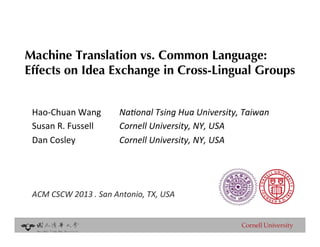 Machine Translation vs. Common Language: !
Effects on Idea Exchange in Cross-Lingual Groups


 Hao$Chuan)Wang       )Na#onal'Tsing'Hua'University,'Taiwan'
 Susan)R.)Fussell     )Cornell'University,'NY,'USA'
 Dan)Cosley )         )Cornell'University,'NY,'USA'
 '
 )
 '
 ACM'CSCW'2013'.'San'Antonio,'TX,'USA'


 '                               !
                                 !
 