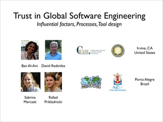 Trust in Global Software Engineering
             Inﬂuential factors, Processes,Tool design



                                                          Irvine, CA
                                                         United States


  Ban Al-Ani David Redmiles


                                                         Porto Alegre
                                                            Brazil


   Sabrina         Rafael
   Marczak      Prikladnicki
 