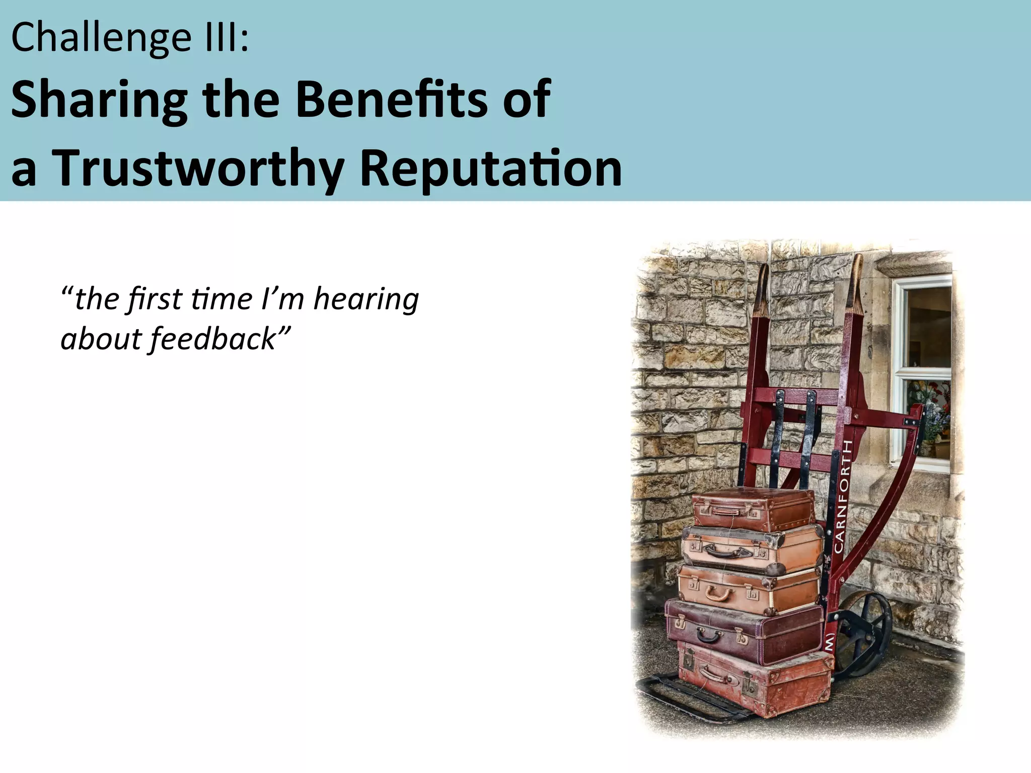 Challenge	
  III:	
  	
  	
  

Sharing	
  the	
  Beneﬁts	
  of	
  	
  
a	
  Trustworthy	
  ReputaFon	
  	
  
	
  
	
   “the	
  ﬁrst	
  5me	
  I’m	
  hearing	
  
about	
  feedback”	
  	
  

 