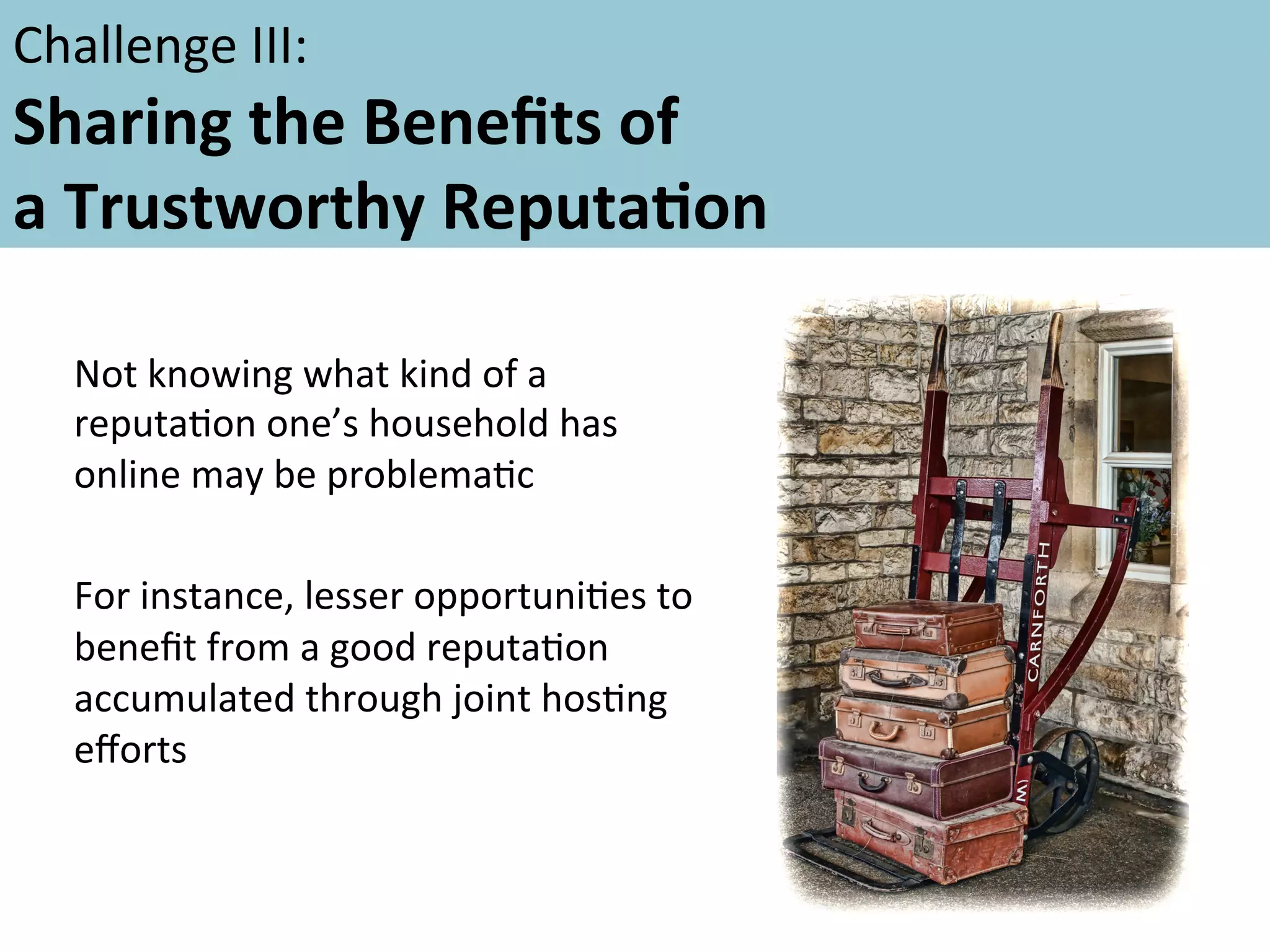 Challenge	
  III:	
  	
  	
  

Sharing	
  the	
  Beneﬁts	
  of	
  	
  
a	
  Trustworthy	
  ReputaFon	
  	
  
	
  
	
   Not	
  knowing	
  what	
  kind	
  of	
  a	
  
reputaAon	
  one’s	
  household	
  has	
  
online	
  may	
  be	
  problemaAc	
  
	
  
For	
  instance,	
  lesser	
  opportuniAes	
  to	
  
beneﬁt	
  from	
  a	
  good	
  reputaAon	
  
accumulated	
  through	
  joint	
  hosAng	
  
eﬀorts	
  

 