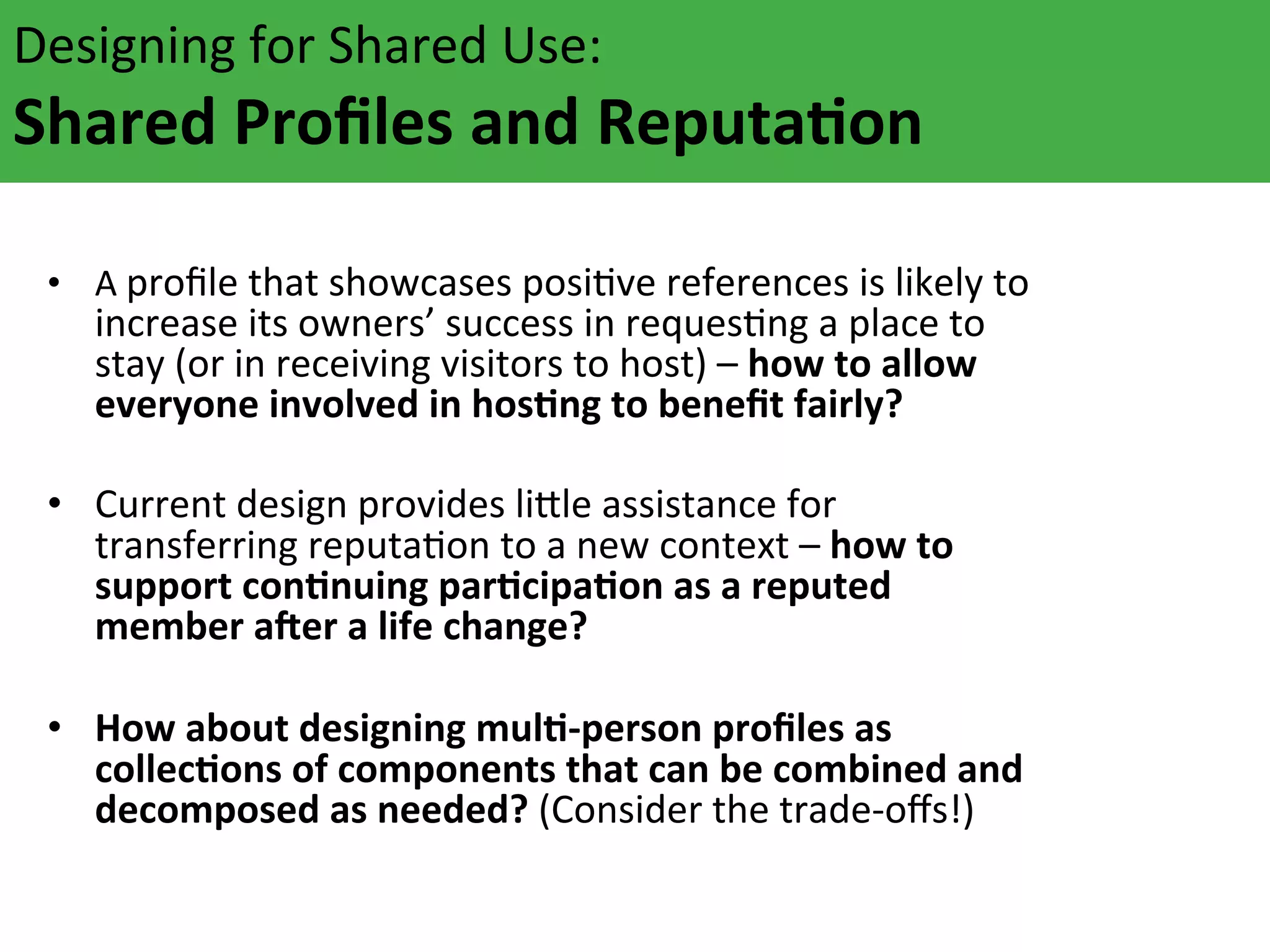 Designing	
  for	
  Shared	
  Use:	
  	
  

Shared	
  Proﬁles	
  and	
  ReputaFon	
  	
  
	
  
•  A	
  proﬁle	
  that	
  showcases	
  posiAve	
  references	
  is	
  likely	
  to	
  

increase	
  its	
  owners’	
  success	
  in	
  requesAng	
  a	
  place	
  to	
  
stay	
  (or	
  in	
  receiving	
  visitors	
  to	
  host)	
  –	
  how	
  to	
  allow	
  
everyone	
  involved	
  in	
  hosFng	
  to	
  beneﬁt	
  fairly?	
  	
  

•  Current	
  design	
  provides	
  li`le	
  assistance	
  for	
  
transferring	
  reputaAon	
  to	
  a	
  new	
  context	
  –	
  how	
  to	
  
support	
  conFnuing	
  parFcipaFon	
  as	
  a	
  reputed	
  
member	
  aOer	
  a	
  life	
  change?	
  	
  
•  How	
  about	
  designing	
  mulF-­‐person	
  proﬁles	
  as	
  
collecFons	
  of	
  components	
  that	
  can	
  be	
  combined	
  and	
  
decomposed	
  as	
  needed?	
  (Consider	
  the	
  trade-­‐oﬀs!)	
  

 
