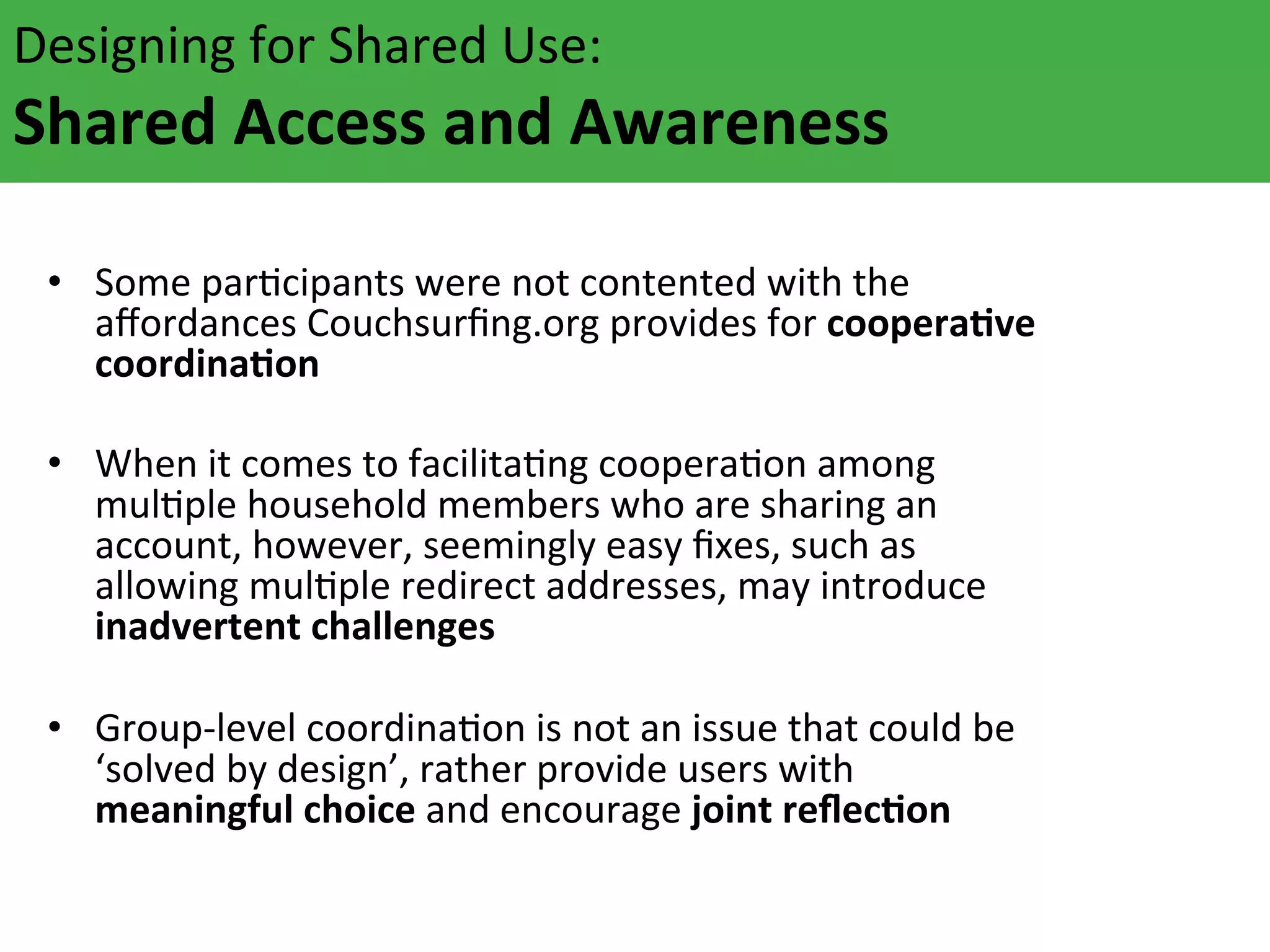 Designing	
  for	
  Shared	
  Use:	
  	
  

Shared	
  Access	
  and	
  Awareness	
  	
  
	
  	
  
Some	
  parAcipants	
  were	
  not	
  c
the	
  
	
   •  aﬀordances	
  Couchsurﬁng.org	
  ontented	
  with	
  ooperaFve	
  
provides	
  for	
  c
coordinaFon	
  

•  When	
  it	
  comes	
  to	
  facilitaAng	
  cooperaAon	
  among	
  
mulAple	
  household	
  members	
  who	
  are	
  sharing	
  an	
  
account,	
  however,	
  seemingly	
  easy	
  ﬁxes,	
  such	
  as	
  
allowing	
  mulAple	
  redirect	
  addresses,	
  may	
  introduce	
  
inadvertent	
  challenges	
  
•  Group-­‐level	
  coordinaAon	
  is	
  not	
  an	
  issue	
  that	
  could	
  be	
  
‘solved	
  by	
  design’,	
  rather	
  provide	
  users	
  with	
  
meaningful	
  choice	
  and	
  encourage	
  joint	
  reﬂecFon	
  

 