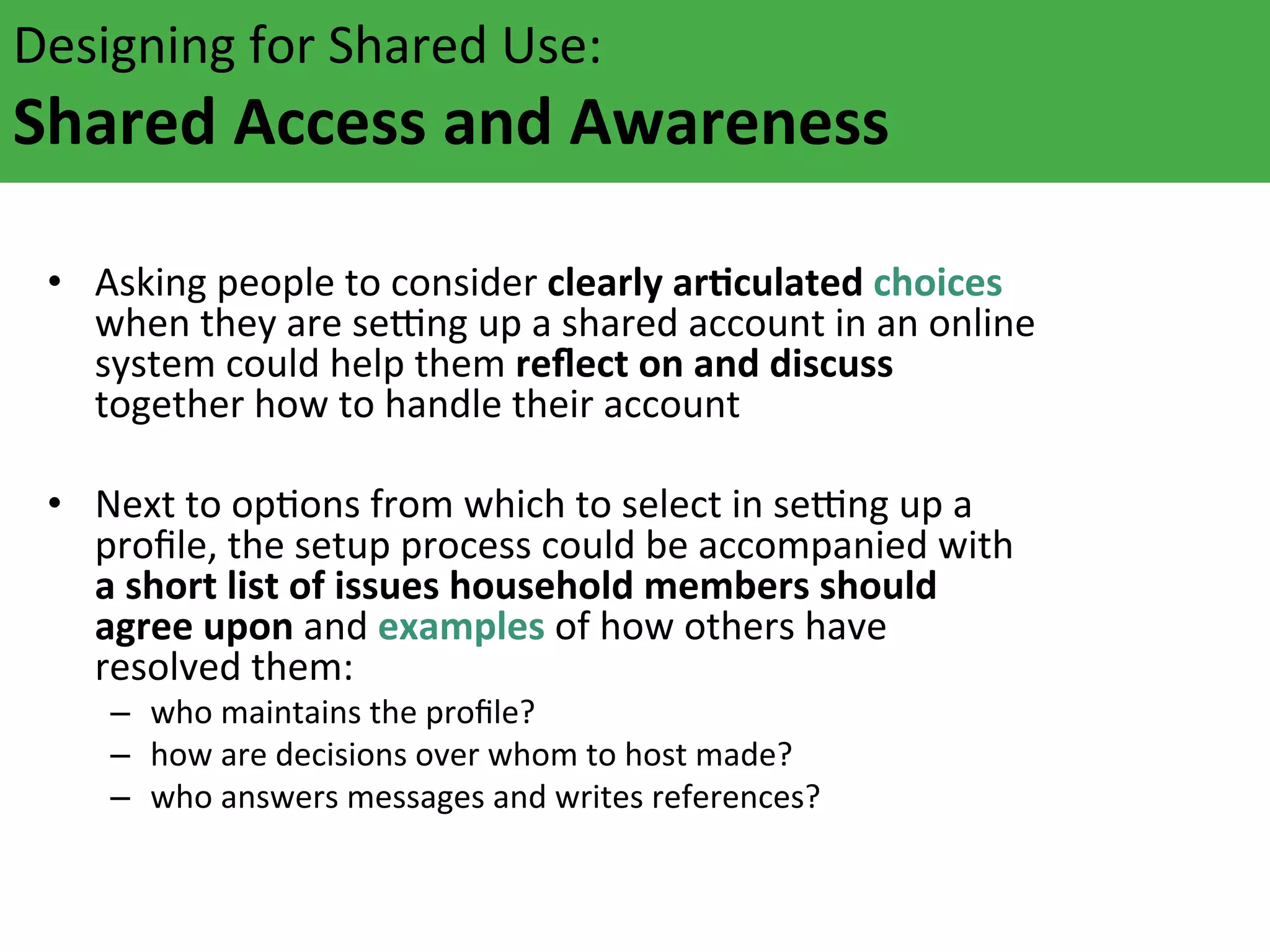 Designing	
  for	
  Shared	
  Use:	
  	
  

Shared	
  Access	
  and	
  Awareness	
  	
  
	
  	
  
Asking	
  people	
  
rFculated	
  
	
   •  when	
  they	
  are	
  tso	
  consider	
  c	
  slearly	
  aaccount	
  in	
  choices	
  
eNng	
  up	
  a hared	
  
an	
  online	
  
system	
  could	
  help	
  them	
  reﬂect	
  on	
  and	
  discuss	
  
together	
  how	
  to	
  handle	
  their	
  account	
  

•  Next	
  to	
  opAons	
  from	
  which	
  to	
  select	
  in	
  seNng	
  up	
  a	
  
proﬁle,	
  the	
  setup	
  process	
  could	
  be	
  accompanied	
  with	
  
a	
  short	
  list	
  of	
  issues	
  household	
  members	
  should	
  
agree	
  upon	
  and	
  examples	
  of	
  how	
  others	
  have	
  
resolved	
  them:	
  
–  who	
  maintains	
  the	
  proﬁle?	
  
–  how	
  are	
  decisions	
  over	
  whom	
  to	
  host	
  made?	
  
–  who	
  answers	
  messages	
  and	
  writes	
  references?	
  

 