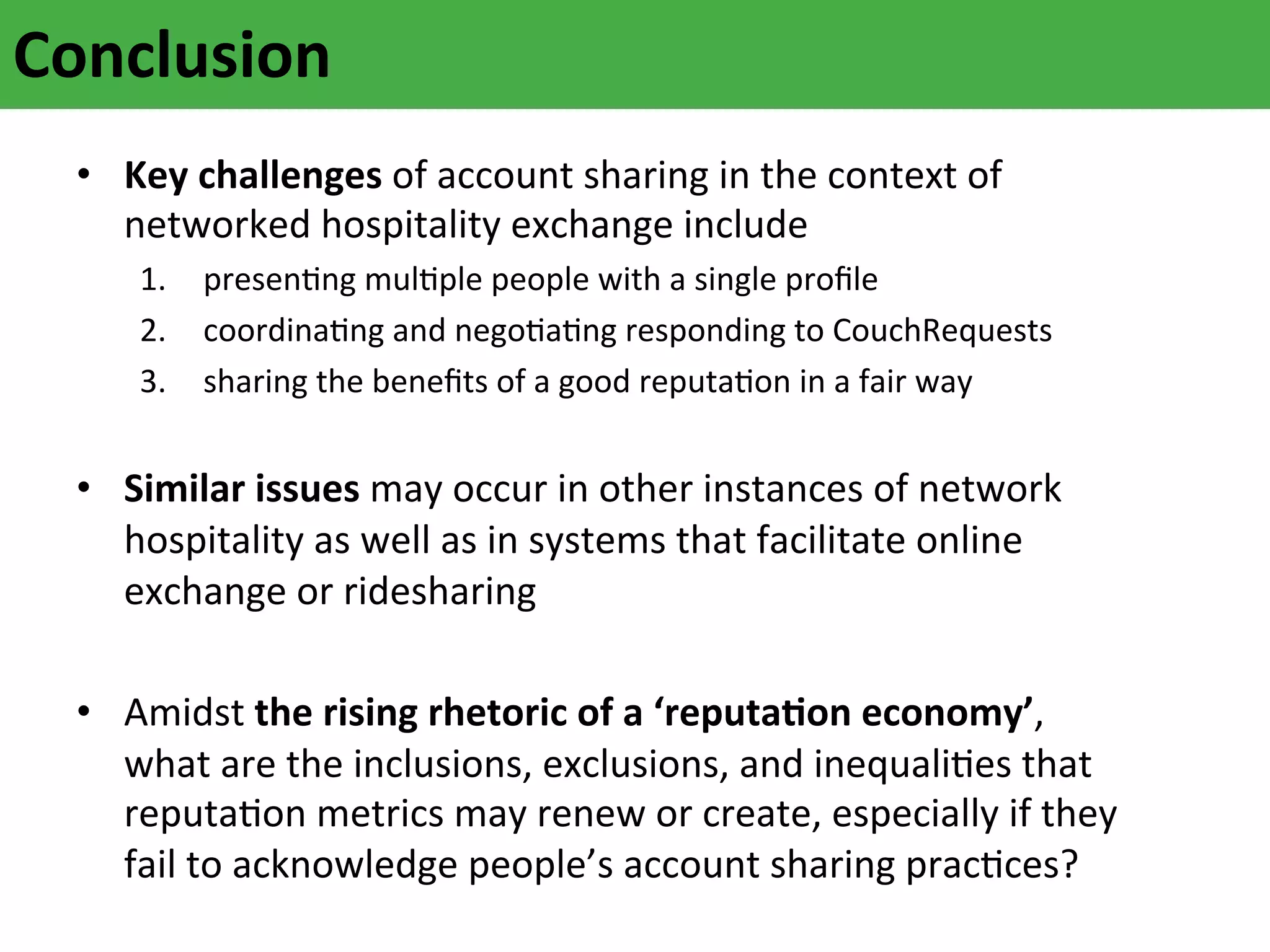Conclusion	
  
	
   •  Key	
  challenges	
  of	
  account	
  sharing	
  in	
  the	
  context	
  of	
  
networked	
  hospitality	
  exchange	
  include	
  	
  

1.  presenAng	
  mulAple	
  people	
  with	
  a	
  single	
  proﬁle	
  
2.  coordinaAng	
  and	
  negoAaAng	
  responding	
  to	
  CouchRequests	
  
3.  sharing	
  the	
  beneﬁts	
  of	
  a	
  good	
  reputaAon	
  in	
  a	
  fair	
  way	
  	
  
	
  

•  Similar	
  issues	
  may	
  occur	
  in	
  other	
  instances	
  of	
  network	
  
hospitality	
  as	
  well	
  as	
  in	
  systems	
  that	
  facilitate	
  online	
  
exchange	
  or	
  ridesharing	
  
	
  
•  Amidst	
  the	
  rising	
  rhetoric	
  of	
  a	
  ‘reputaFon	
  economy’,	
  
what	
  are	
  the	
  inclusions,	
  exclusions,	
  and	
  inequaliAes	
  that	
  
reputaAon	
  metrics	
  may	
  renew	
  or	
  create,	
  especially	
  if	
  they
	
  
fail	
  to	
  acknowledge	
  people’s	
  account	
  sharing	
  pracAces?	
  

 