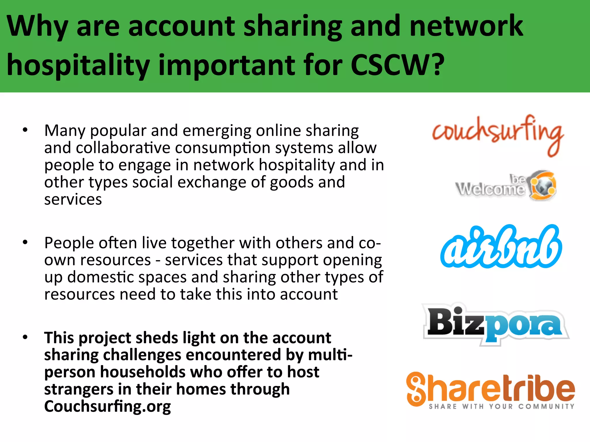 Why	
  are	
  account	
  sharing	
  and	
  network	
  
hospitality	
  important	
  for	
  CSCW?	
  
	
  
•  Many	
  popular	
  and	
  emerging	
  online	
  sharing	
  
and	
  collaboraAve	
  consumpAon	
  systems	
  allow	
  
people	
  to	
  engage	
  in	
  network	
  hospitality	
  and	
  in	
  
other	
  types	
  social	
  exchange	
  of	
  goods	
  and	
  
services	
  
	
  
•  People	
  oFen	
  live	
  together	
  with	
  others	
  and	
  co-­‐
own	
  resources	
  -­‐	
  services	
  that	
  support	
  opening	
  
up	
  domesAc	
  spaces	
  and	
  sharing	
  other	
  types	
  of	
  
resources	
  need	
  to	
  take	
  this	
  into	
  account	
  
	
  
•  This	
  project	
  sheds	
  light	
  on	
  the	
  account	
  
sharing	
  challenges	
  encountered	
  by	
  mulF-­‐
person	
  households	
  who	
  oﬀer	
  to	
  host	
  
strangers	
  in	
  their	
  homes	
  through	
  
Couchsurﬁng.org	
  

 