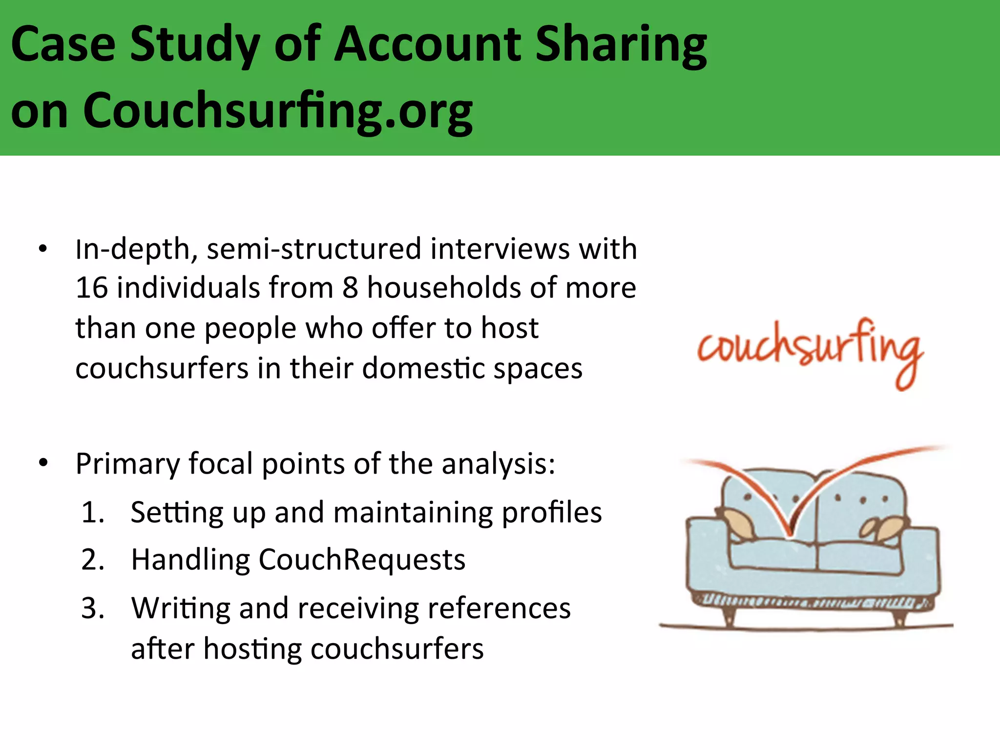 Case	
  Study	
  of	
  Account	
  Sharing	
  
on	
  Couchsurﬁng.org	
  
•  In-­‐depth,	
  semi-­‐structured	
  interviews	
  with	
  

16	
  individuals	
  from	
  8	
  households	
  of	
  more	
  
than	
  one	
  people	
  who	
  oﬀer	
  to	
  host	
  
couchsurfers	
  in	
  their	
  domesAc	
  spaces	
  

•  Primary	
  focal	
  points	
  of	
  the	
  analysis:	
  
1.  SeNng	
  up	
  and	
  maintaining	
  proﬁles	
  
2.  Handling	
  CouchRequests	
  
3.  WriAng	
  and	
  receiving	
  references	
  
aFer	
  hosAng	
  couchsurfers	
  

 