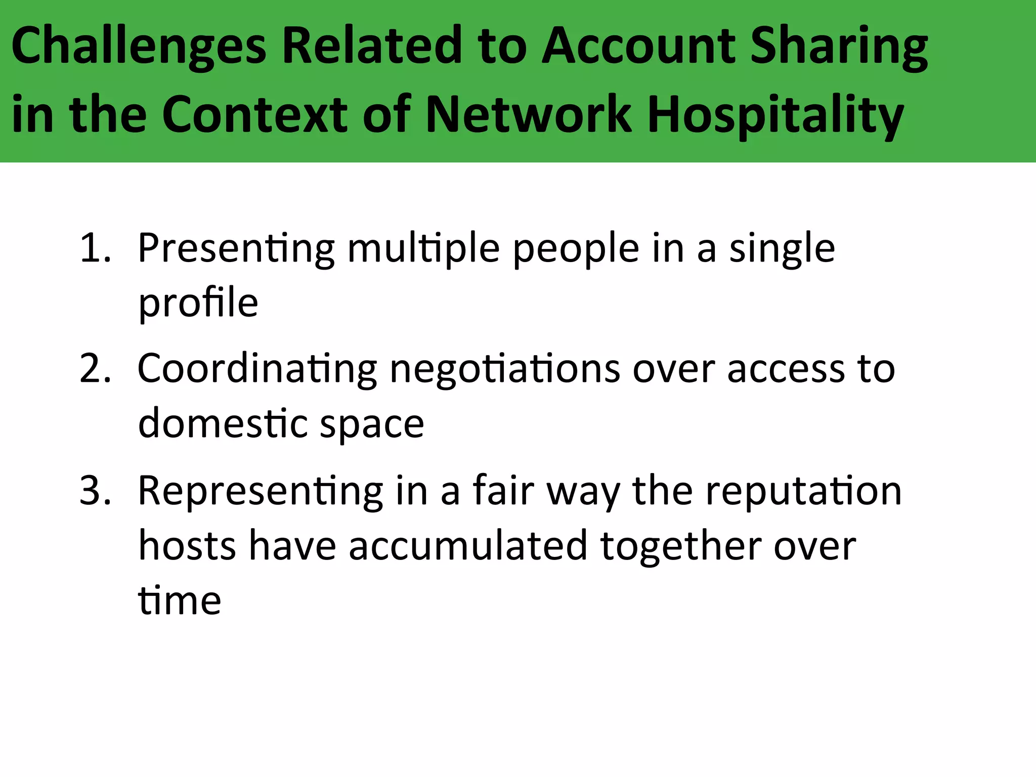 Challenges	
  Related	
  to	
  Account	
  Sharing	
  	
  
in	
  the	
  Context	
  of	
  Network	
  Hospitality	
  
1.  PresenAng	
  mulAple	
  people	
  in	
  a	
  single	
  
proﬁle	
  
2.  CoordinaAng	
  negoAaAons	
  over	
  access	
  to	
  
domesAc	
  space	
  
3.  RepresenAng	
  in	
  a	
  fair	
  way	
  the	
  reputaAon	
  
hosts	
  have	
  accumulated	
  together	
  over	
  
Ame	
  

 