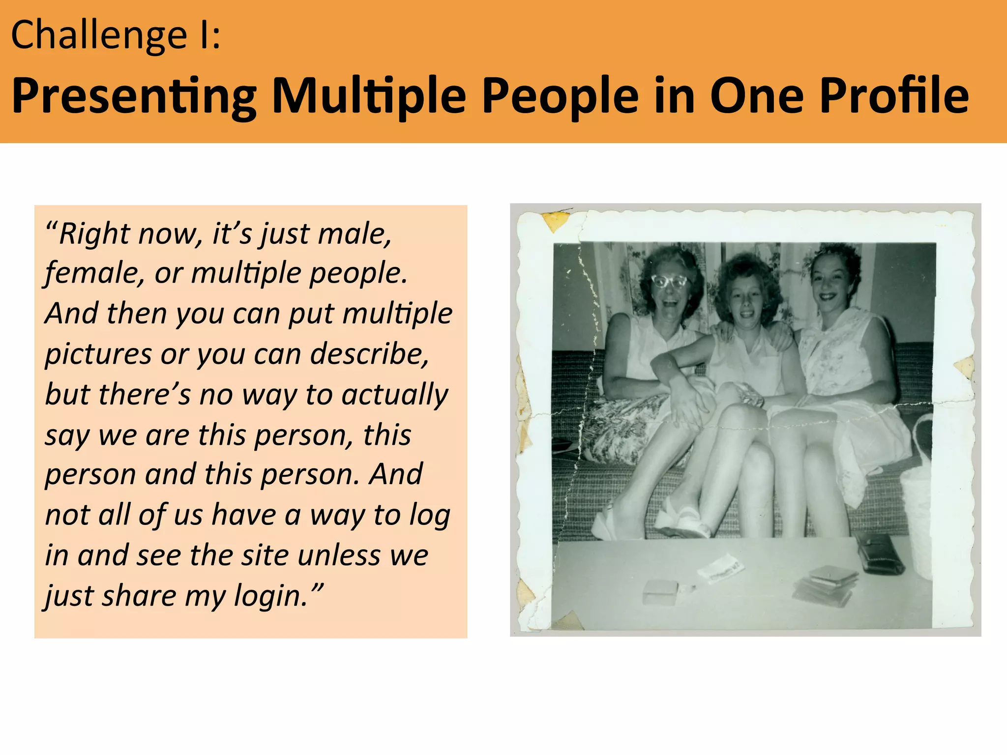 Challenge	
  I:	
  

PresenFng	
  MulFple	
  People	
  in	
  One	
  Proﬁle	
  	
  
 
	
  	
   “Right	
  now,	
  it’s	
  just	
  male,	
  

	
  

female,	
  or	
  mul5ple	
  people.	
  
And	
  then	
  you	
  can	
  put	
  mul5ple	
  
pictures	
  or	
  you	
  can	
  describe,	
  
but	
  there’s	
  no	
  way	
  to	
  actually	
  
say	
  we	
  are	
  this	
  person,	
  this	
  
person	
  and	
  this	
  person.	
  And	
  
not	
  all	
  of	
  us	
  have	
  a	
  way	
  to	
  log	
  
in	
  and	
  see	
  the	
  site	
  unless	
  we	
  
just	
  share	
  my	
  login.”	
  	
  
"

 
