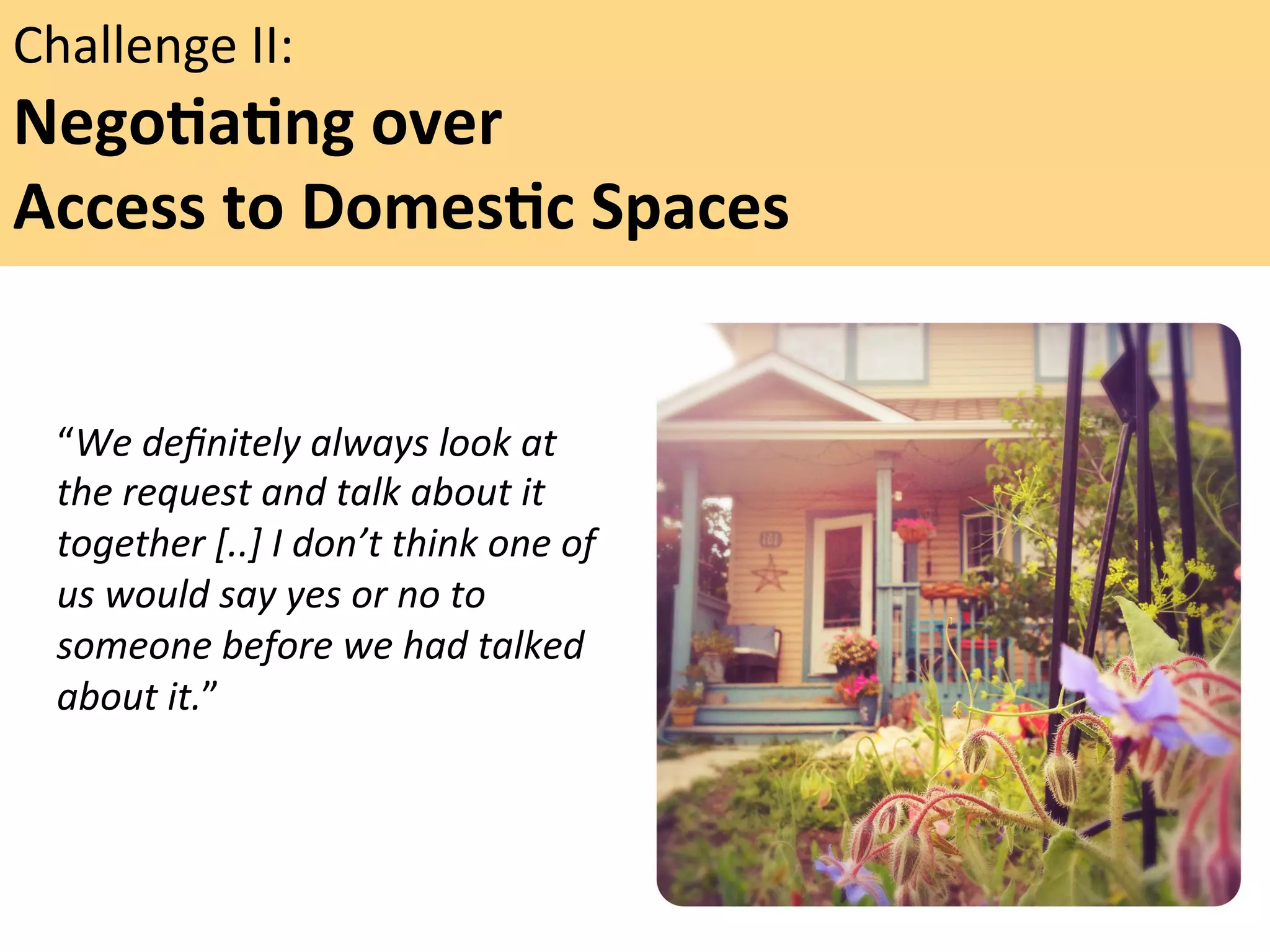 Challenge	
  II:	
  	
  

NegoFaFng	
  over	
  	
  
Access	
  to	
  DomesFc	
  Spaces	
  	
  
	
  
“We	
  deﬁnitely	
  always	
  look	
  at	
  
the	
  request	
  and	
  talk	
  about	
  it	
  
together	
  [..]	
  I	
  don’t	
  think	
  one	
  of	
  
us	
  would	
  say	
  yes	
  or	
  no	
  to	
  
someone	
  before	
  we	
  had	
  talked	
  
about	
  it.”	
  	
  
	
  

"

 