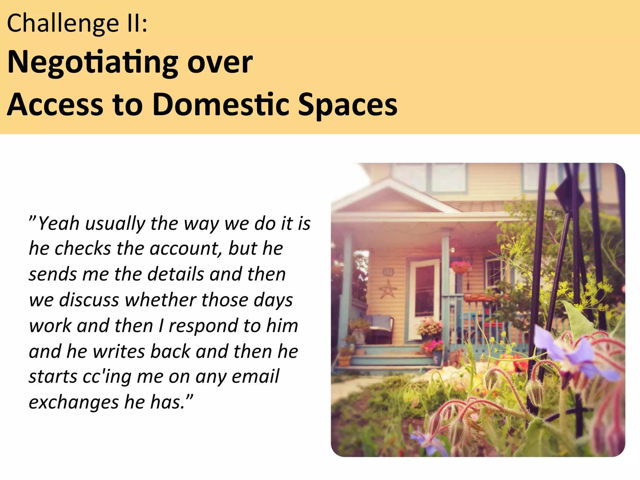 Challenge	
  II:	
  	
  

NegoFaFng	
  over	
  	
  
Access	
  to	
  DomesFc	
  Spaces	
  	
  
	
  
”Yeah	
  usually	
  the	
  way	
  we	
  do	
  it	
  is	
  
he	
  checks	
  the	
  account,	
  but	
  he	
  
sends	
  me	
  the	
  details	
  and	
  then	
  
we	
  discuss	
  whether	
  those	
  days	
  
work	
  and	
  then	
  I	
  respond	
  to	
  him	
  
and	
  he	
  writes	
  back	
  and	
  then	
  he	
  
starts	
  cc'ing	
  me	
  on	
  any	
  email	
  
exchanges	
  he	
  has.”	
  	
  
	
  

"

 