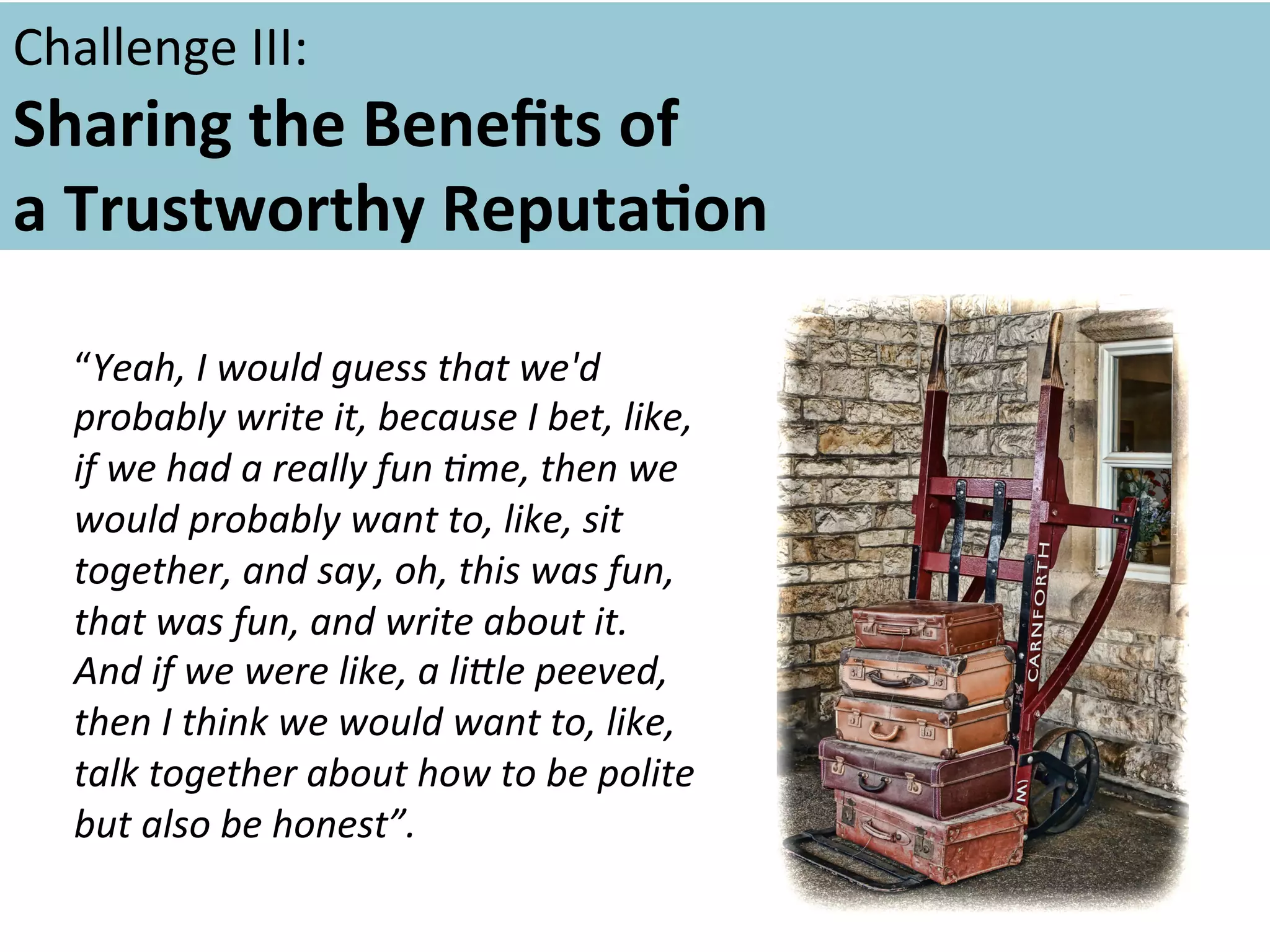 Challenge	
  III:	
  	
  	
  

Sharing	
  the	
  Beneﬁts	
  of	
  	
  
a	
  Trustworthy	
  ReputaFon	
  	
  
	
  
ould	
   uess	
  that	
   e'd	
  
	
   “Yeah,	
  I	
  wwrite	
  gt,	
  because	
  w	
  bet,	
  like,	
  
probably	
  
i
I
if	
  we	
  had	
  a	
  really	
  fun	
  5me,	
  then	
  we	
  
would	
  probably	
  want	
  to,	
  like,	
  sit	
  
together,	
  and	
  say,	
  oh,	
  this	
  was	
  fun,	
  
that	
  was	
  fun,	
  and	
  write	
  about	
  it.	
  
And	
  if	
  we	
  were	
  like,	
  a	
  liIle	
  peeved,	
  
then	
  I	
  think	
  we	
  would	
  want	
  to,	
  like,	
  
talk	
  together	
  about	
  how	
  to	
  be	
  polite	
  
but	
  also	
  be	
  honest”.	
  	
  
	
  

 