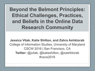 Beyond the Belmont Principles:
Ethical Challenges, Practices,
and Beliefs in the Online Data
Research Community
Jessica Vitak, Katie Shilton, and Zahra Ashktorab
College of Information Studies, University of Maryland
CSCW 2016 | San Francisco, CA
Twitter: @jvitak, @katieshilton, @zashktorab
#cscw2016
 
