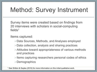 Method: Survey Instrument
Survey items were created based on findings from
20 interviews with scholars in social-computing
fields1
Items captured:
Data Sources, Methods, and Analyses employed
Data collection, analysis and sharing practices
Attitudes toward appropriateness of various methods
and practices
Items capturing researchers personal codes of ethics
Demographics
1 See Shilton & Sayles (2016) for more information on this initial qualitative work.
 