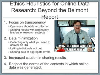 Ethics Heuristics for Online Data
Research: Beyond the Belmont
Report
1. Focus on transparency
Openness about data collection
Sharing results with community
leaders or research subjects
2. Data minimization
Collecting only what you need to
answer an RQ
Letting individuals opt out
Sharing data at aggregate levels
3. Increased caution in sharing results
4. Respect the norms of the contexts in which online
data was generated.
 