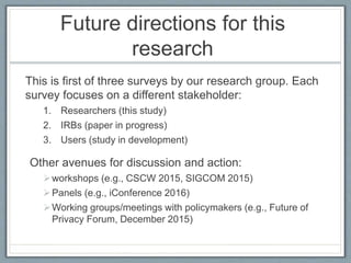 Future directions for this
research
This is first of three surveys by our research group. Each
survey focuses on a different stakeholder:
1. Researchers (this study)
2. IRBs (paper in progress)
3. Users (study in development)
Other avenues for discussion and action:
workshops (e.g., CSCW 2015, SIGCOM 2015)
Panels (e.g., iConference 2016)
Working groups/meetings with policymakers (e.g., Future of
Privacy Forum, December 2015)
 