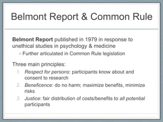 Belmont Report & Common Rule
Belmont Report published in 1979 in response to
unethical studies in psychology & medicine
Further articulated in Common Rule legislation
Three main principles:
1. Respect for persons: participants know about and
consent to research
2. Beneficence: do no harm; maximize benefits, minimize
risks
3. Justice: fair distribution of costs/benefits to all potential
participants
 